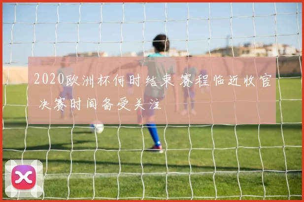 2020欧洲杯何时结束 赛程临近收官 决赛时间备受关注
