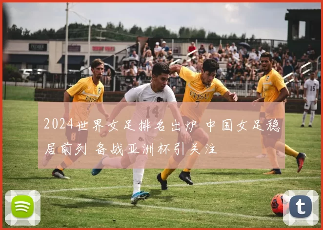 2024世界女足排名出炉 中国女足稳居前列 备战亚洲杯引关注