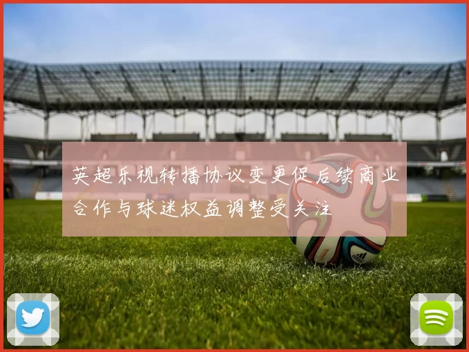 英超乐视转播协议变更促后续商业合作与球迷权益调整受关注