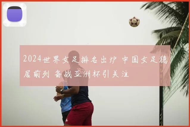 2024世界女足排名出炉 中国女足稳居前列 备战亚洲杯引关注