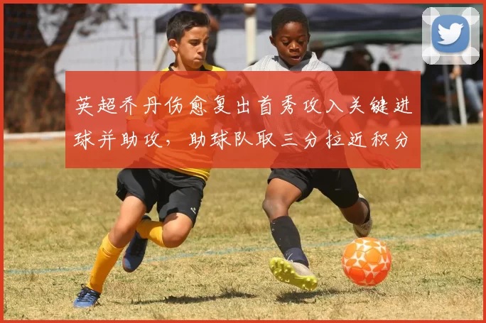 英超乔丹伤愈复出首秀攻入关键进球并助攻，助球队取三分拉近积分差