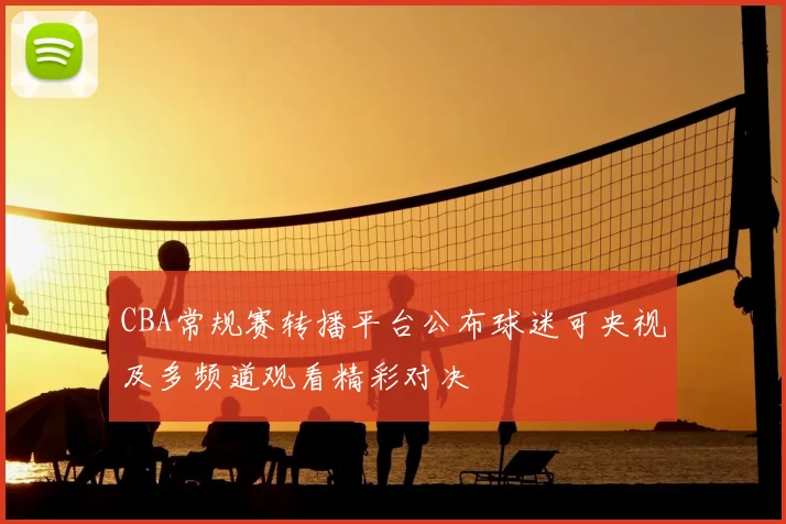 CBA常规赛转播平台公布球迷可央视及多频道观看精彩对决