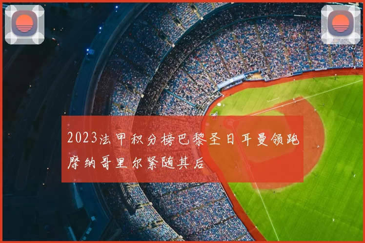 2023法甲积分榜巴黎圣日耳曼领跑摩纳哥里尔紧随其后