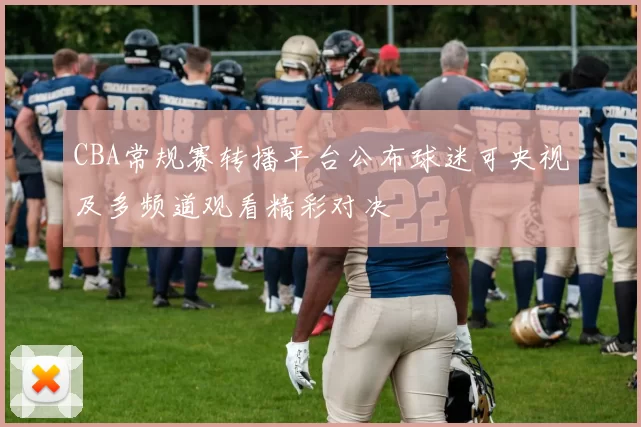 CBA常规赛转播平台公布球迷可央视及多频道观看精彩对决