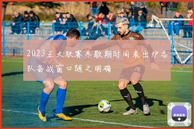 2023五大联赛冬歇期时间表出炉各队备战窗口随之明确